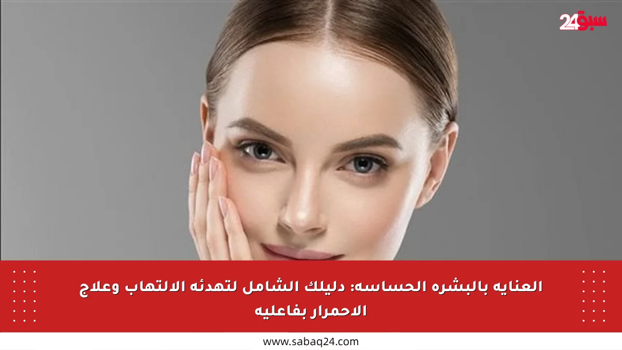 العناية بالبشرة الحساسة: دليلك الشامل لتهدئة الالتهاب وعلاج الاحمرار بفاعلية
